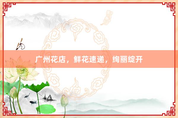 广州花店，鲜花速递，绚丽绽开